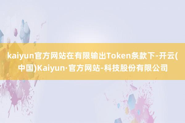 kaiyun官方网站在有限输出Token条款下-开云(中国)Kaiyun·官方网站-科技股份有限公司