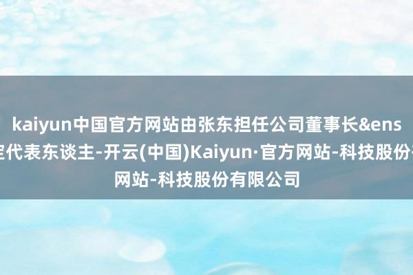 kaiyun中国官方网站由张东担任公司董事长&ensp;暨法定代表东谈主-开云(中国)Kaiyun·官方网站-科技股份有限公司