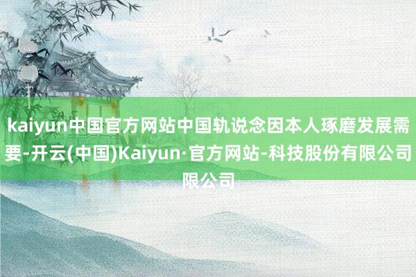 kaiyun中国官方网站中国轨说念因本人琢磨发展需要-开云(中国)Kaiyun·官方网站-科技股份有限公司