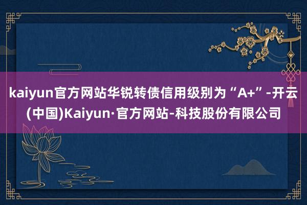 kaiyun官方网站华锐转债信用级别为“A+”-开云(中国)Kaiyun·官方网站-科技股份有限公司