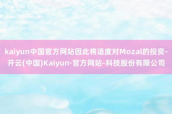 kaiyun中国官方网站因此将适度对Mozal的投资-开云(中国)Kaiyun·官方网站-科技股份有限公司