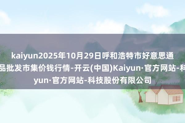 kaiyun2025年10月29日呼和浩特市好意思通首府无公害农居品批发市集价钱行情-开云(中国)Kaiyun·官方网站-科技股份有限公司